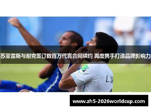 苏亚雷斯与耐克签订数百万代言合同续约 再度携手打造品牌影响力 苏亚雷斯与耐克签订数百万代言合同续约 再度携手打造品牌影响力