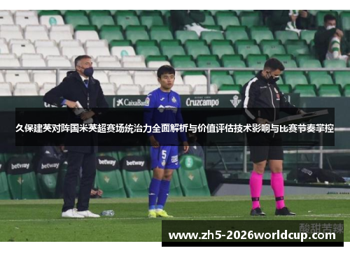 久保建英对阵国米英超赛场统治力全面解析与价值评估技术影响与比赛节奏掌控