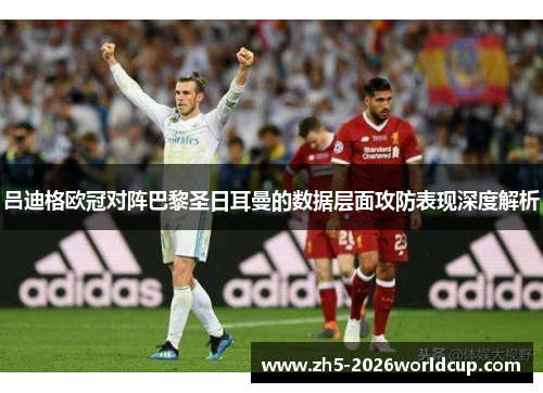 吕迪格欧冠对阵巴黎圣日耳曼的数据层面攻防表现深度解析