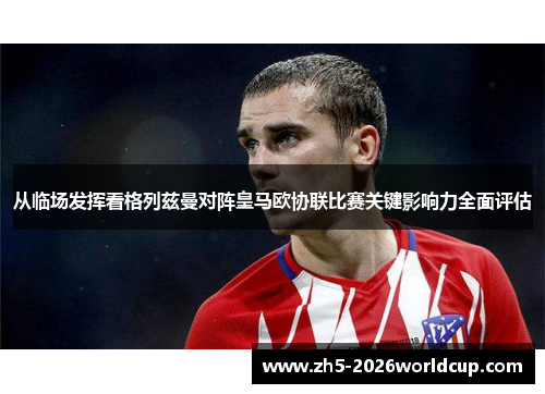 从临场发挥看格列兹曼对阵皇马欧协联比赛关键影响力全面评估