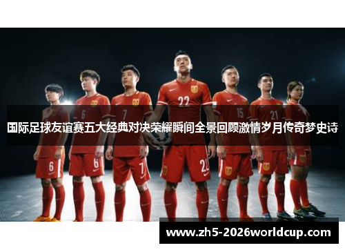国际足球友谊赛五大经典对决荣耀瞬间全景回顾激情岁月传奇梦史诗