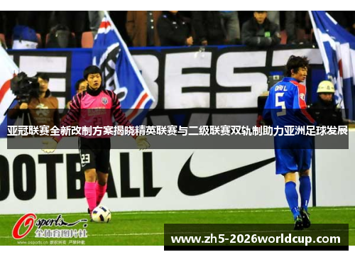 亚冠联赛全新改制方案揭晓精英联赛与二级联赛双轨制助力亚洲足球发展