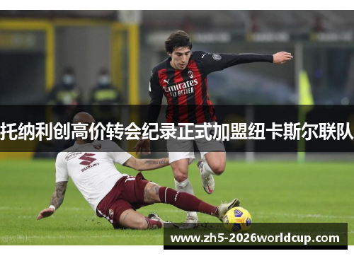 托纳利创高价转会纪录正式加盟纽卡斯尔联队 托纳利创高价转会纪录正式加盟纽卡斯尔联队