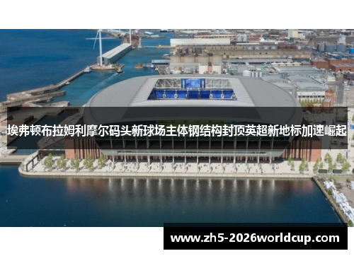 埃弗顿布拉姆利摩尔码头新球场主体钢结构封顶英超新地标加速崛起
