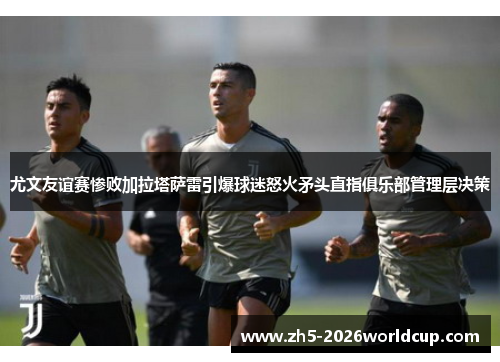 尤文友谊赛惨败加拉塔萨雷引爆球迷怒火矛头直指俱乐部管理层决策