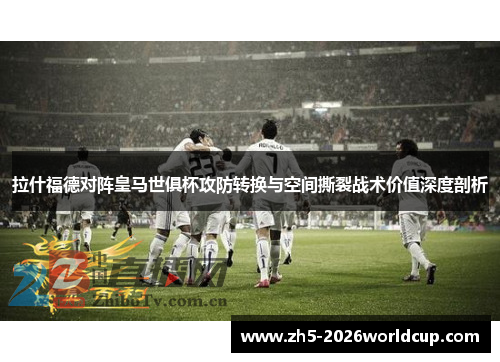 拉什福德对阵皇马世俱杯攻防转换与空间撕裂战术价值深度剖析